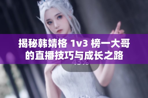 揭秘韩婧格 1v3 榜一大哥的直播技巧与成长之路