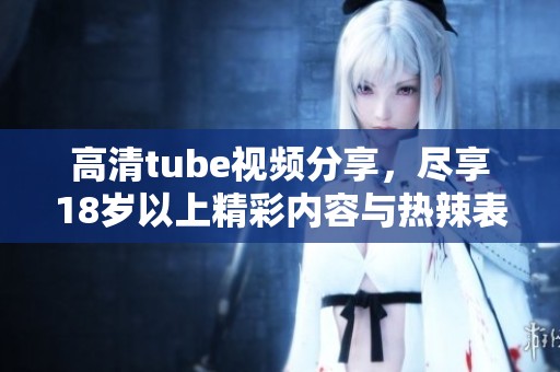 高清tube视频分享，尽享18岁以上精彩内容与热辣表现