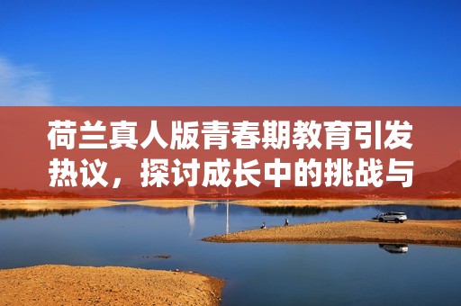 荷兰真人版青春期教育引发热议，探讨成长中的挑战与困惑