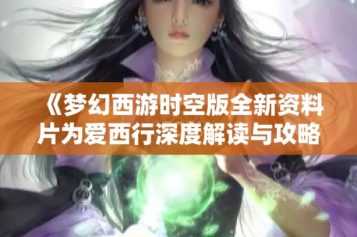 《梦幻西游时空版全新资料片为爱西行深度解读与攻略指南》