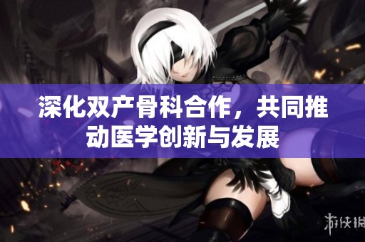深化双产骨科合作，共同推动医学创新与发展