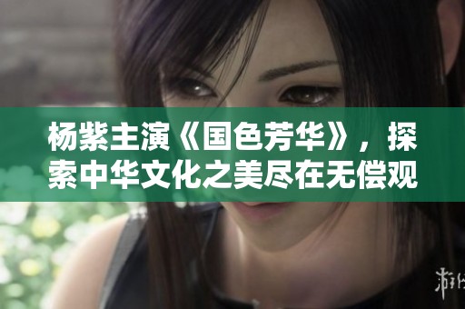 杨紫主演《国色芳华》，探索中华文化之美尽在无偿观影体验