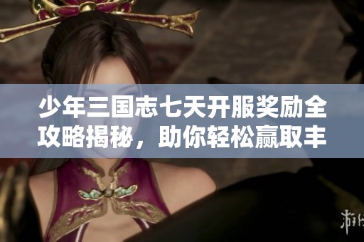 少年三国志七天开服奖励全攻略揭秘，助你轻松赢取丰厚奖励