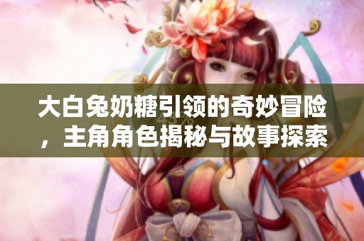 大白兔奶糖引领的奇妙冒险，主角角色揭秘与故事探索