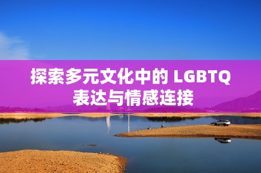 探索多元文化中的 LGBTQ 表达与情感连接
