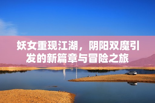 妖女重现江湖，阴阳双魔引发的新篇章与冒险之旅