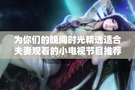 为你们的晚间时光精选适合夫妻观看的小电视节目推荐