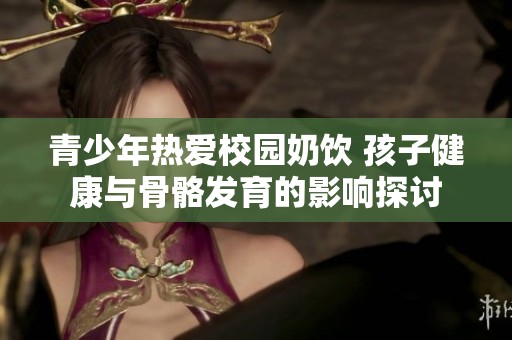 青少年热爱校园奶饮 孩子健康与骨骼发育的影响探讨