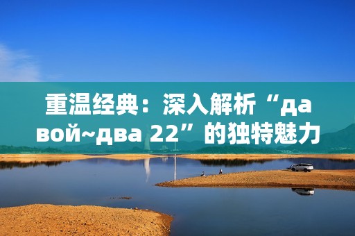 重温经典：深入解析“давой~два 22”的独特魅力与文化内涵