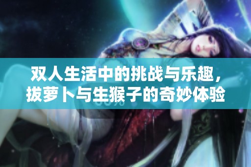 双人生活中的挑战与乐趣，拔萝卜与生猴子的奇妙体验