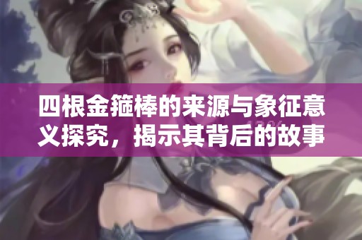 四根金箍棒的来源与象征意义探究，揭示其背后的故事和传承
