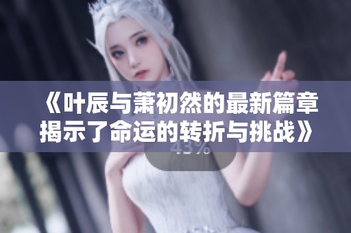 《叶辰与萧初然的最新篇章揭示了命运的转折与挑战》