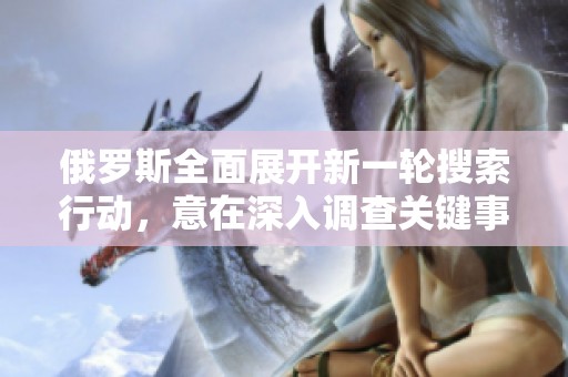 俄罗斯全面展开新一轮搜索行动，意在深入调查关键事务