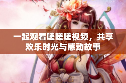 一起观看嗟嗟嗟视频，共享欢乐时光与感动故事