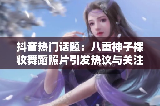 抖音热门话题：八重神子裸妆舞蹈照片引发热议与关注