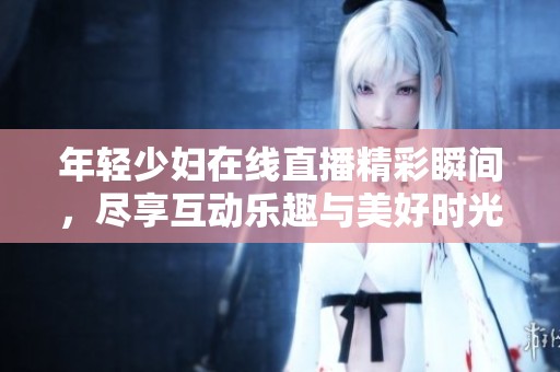 年轻少妇在线直播精彩瞬间，尽享互动乐趣与美好时光