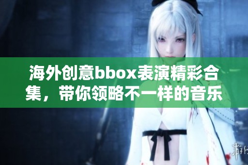 海外创意bbox表演精彩合集，带你领略不一样的音乐魅力