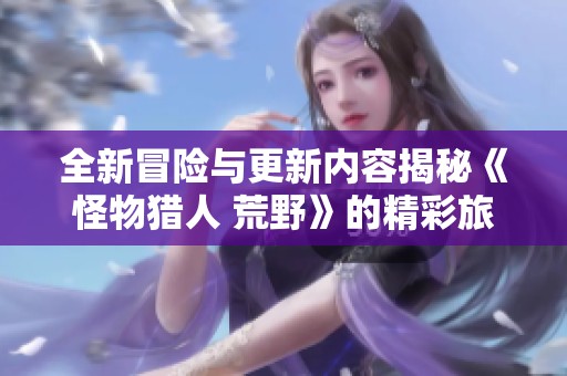 全新冒险与更新内容揭秘《怪物猎人 荒野》的精彩旅程与角色探讨