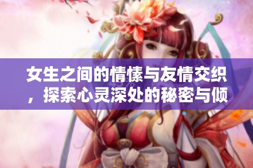 女生之间的情愫与友情交织，探索心灵深处的秘密与倾诉