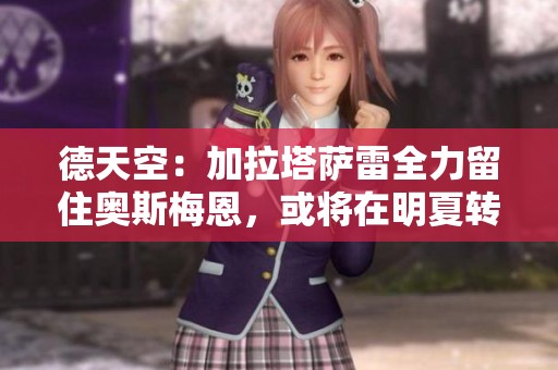 德天空：加拉塔萨雷全力留住奥斯梅恩，或将在明夏转会