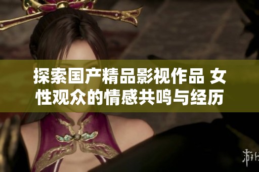 探索国产精品影视作品 女性观众的情感共鸣与经历