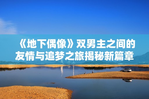 《地下偶像》双男主之间的友情与追梦之旅揭秘新篇章