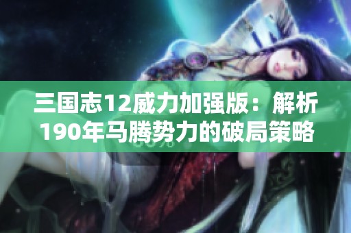 三国志12威力加强版：解析190年马腾势力的破局策略与深度技巧