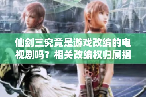 仙剑三究竟是游戏改编的电视剧吗？相关改编权归属揭秘