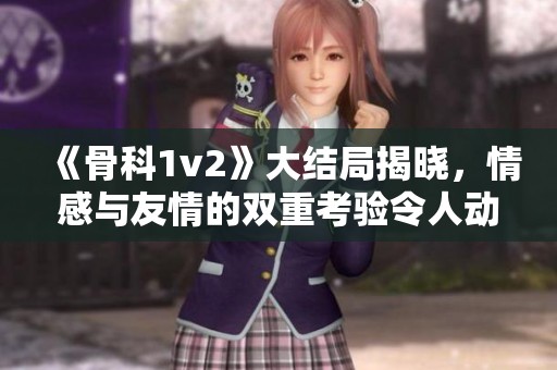 《骨科1v2》大结局揭晓，情感与友情的双重考验令人动容