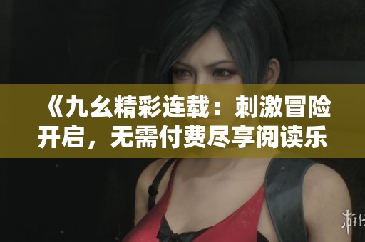 《九幺精彩连载：刺激冒险开启，无需付费尽享阅读乐趣》