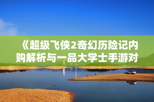 《超级飞侠2奇幻历险记内购解析与一品大学士手游对比分析》