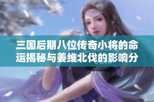 三国后期八位传奇小将的命运揭秘与姜维北伐的影响分析