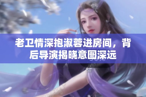 老卫情深抱淑蓉进房间，背后导演揭晓意图深远