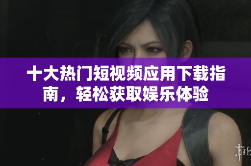 十大热门短视频应用下载指南，轻松获取娱乐体验