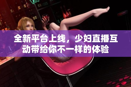 全新平台上线，少妇直播互动带给你不一样的体验
