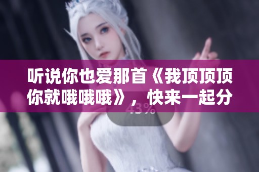 听说你也爱那首《我顶顶顶你就哦哦哦》，快来一起分享吧！
