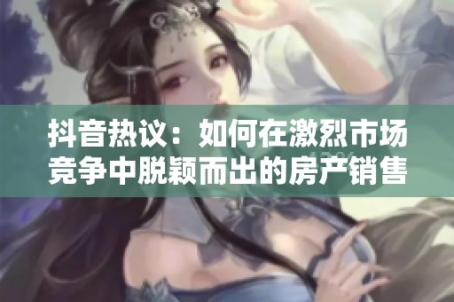 抖音热议：如何在激烈市场竞争中脱颖而出的房产销售秘诀