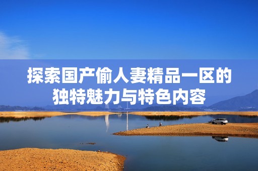 探索国产偷人妻精品一区的独特魅力与特色内容