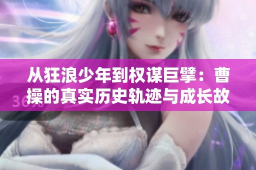 从狂浪少年到权谋巨擘：曹操的真实历史轨迹与成长故事