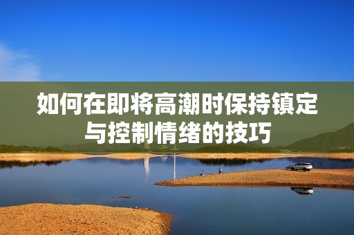 如何在即将高潮时保持镇定与控制情绪的技巧