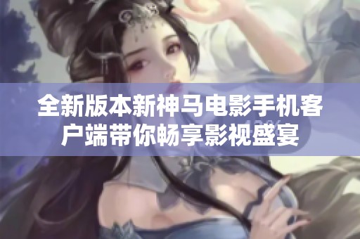 全新版本新神马电影手机客户端带你畅享影视盛宴