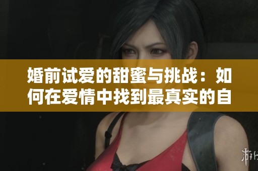 婚前试爱的甜蜜与挑战：如何在爱情中找到最真实的自我