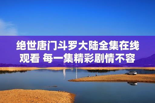 绝世唐门斗罗大陆全集在线观看 每一集精彩剧情不容错过