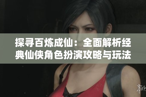 探寻百炼成仙：全面解析经典仙侠角色扮演攻略与玩法技巧