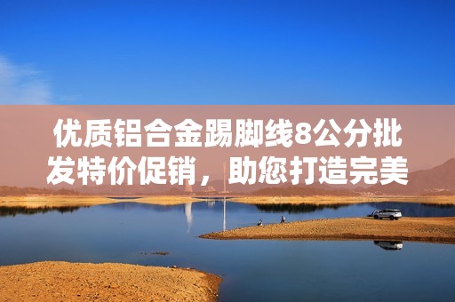 优质铝合金踢脚线8公分批发特价促销，助您打造完美家居空间