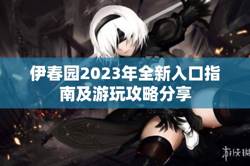 伊春园2023年全新入口指南及游玩攻略分享