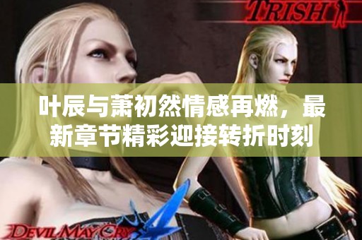 叶辰与萧初然情感再燃，最新章节精彩迎接转折时刻