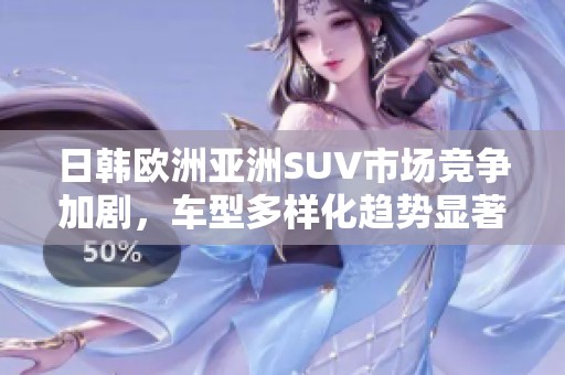 日韩欧洲亚洲SUV市场竞争加剧，车型多样化趋势显著分析