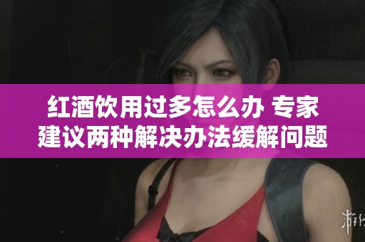 红酒饮用过多怎么办 专家建议两种解决办法缓解问题