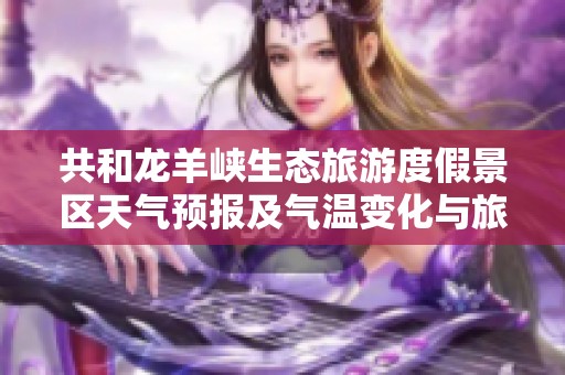 共和龙羊峡生态旅游度假景区天气预报及气温变化与旅游建议解析